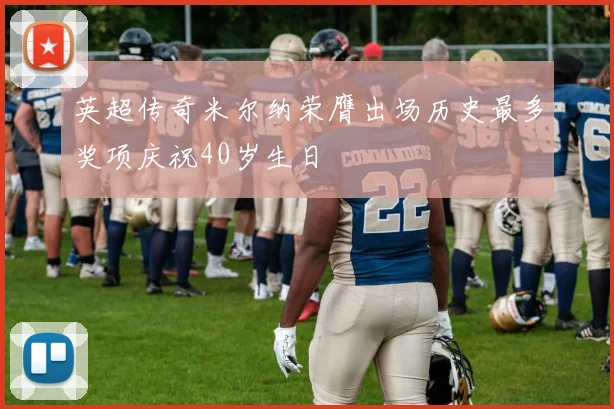 英超传奇米尔纳荣膺出场历史最多奖项庆祝40岁生日