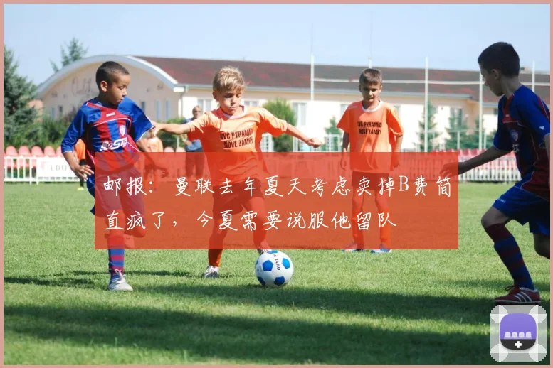 邮报：曼联去年夏天考虑卖掉B费简直疯了，今夏需要说服他留队