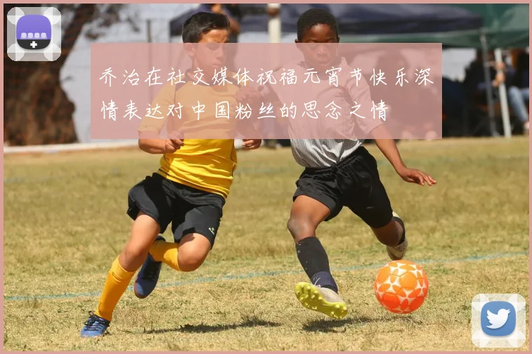 乔治在社交媒体祝福元宵节快乐深情表达对中国粉丝的思念之情