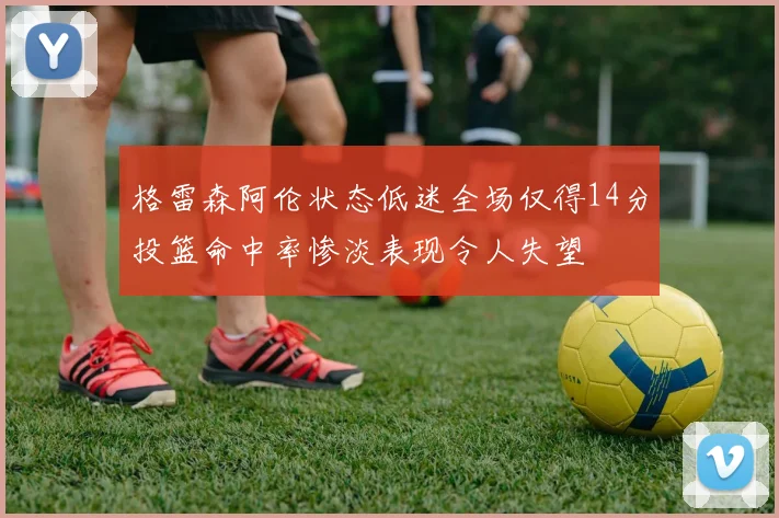 格雷森阿伦状态低迷全场仅得14分投篮命中率惨淡表现令人失望