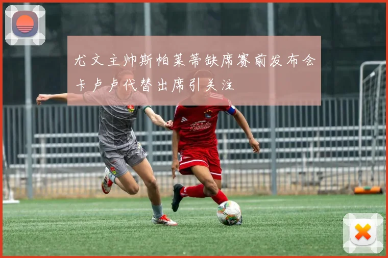 尤文主帅斯帕莱蒂缺席赛前发布会卡卢卢代替出席引关注