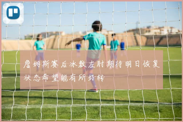 詹姆斯赛后冰敷左肘期待明日恢复状态希望能有所好转