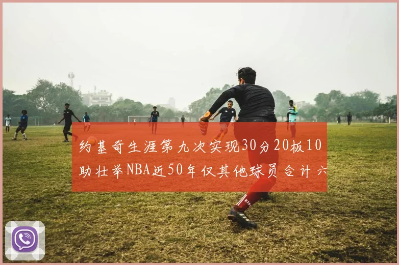 约基奇生涯第九次实现30分20板10助壮举NBA近50年仅其他球员合计六次