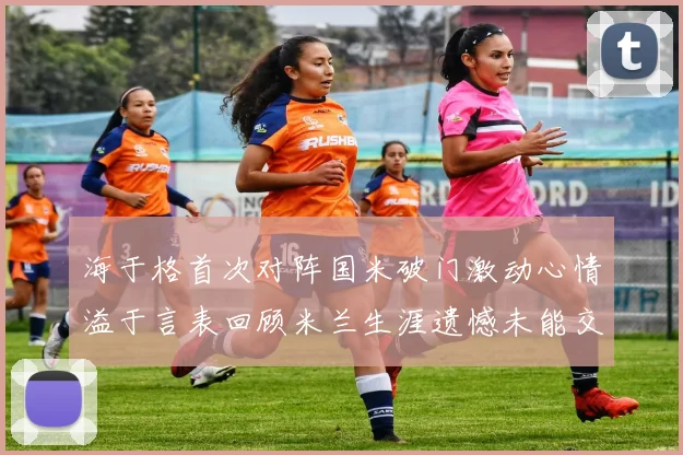 海于格首次对阵国米破门激动心情溢于言表回顾米兰生涯遗憾未能交锋