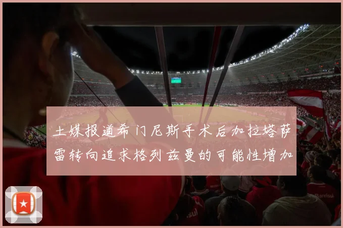 土媒报道希门尼斯手术后加拉塔萨雷转向追求格列兹曼的可能性增加