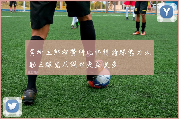 黄蜂主帅称赞科比怀特持球能力米勒三球克尼佩尔受益良多