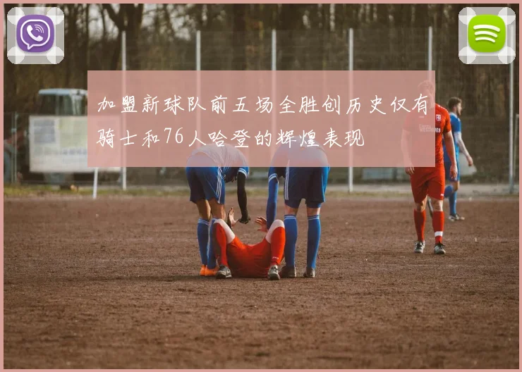 加盟新球队前五场全胜创历史仅有骑士和76人哈登的辉煌表现