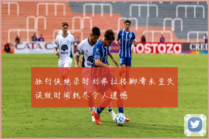 独行侠绝杀时刻弗拉格脚滑米豆失误致时间耗尽令人遗憾