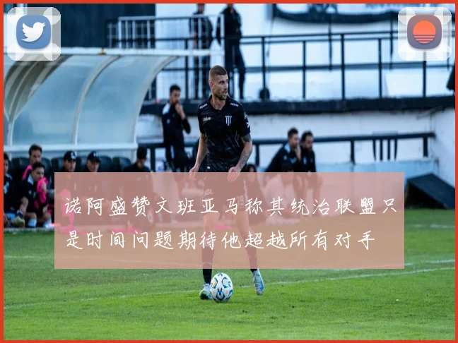 诺阿盛赞文班亚马称其统治联盟只是时间问题期待他超越所有对手