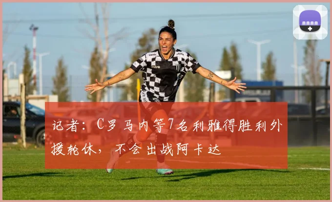 记者：C罗马内等7名利雅得胜利外援轮休，不会出战阿卡达