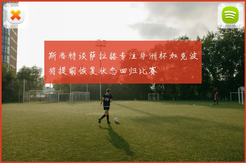 斯洛特谈萨拉赫专注非洲杯加克波将提前恢复状态回归比赛