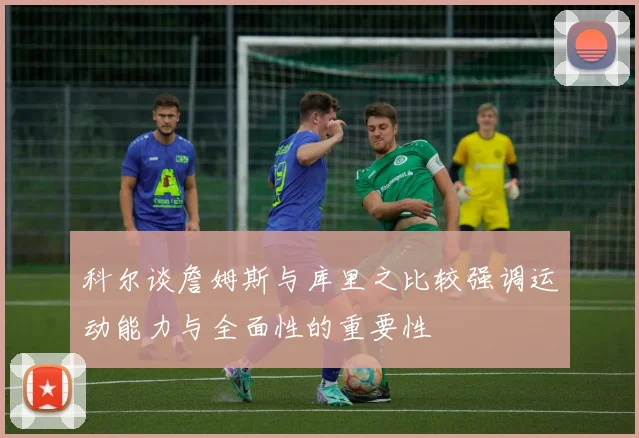 科尔谈詹姆斯与库里之比较强调运动能力与全面性的重要性