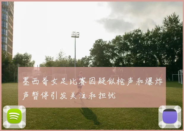 墨西哥女足比赛因疑似枪声和爆炸声暂停引发关注和担忧