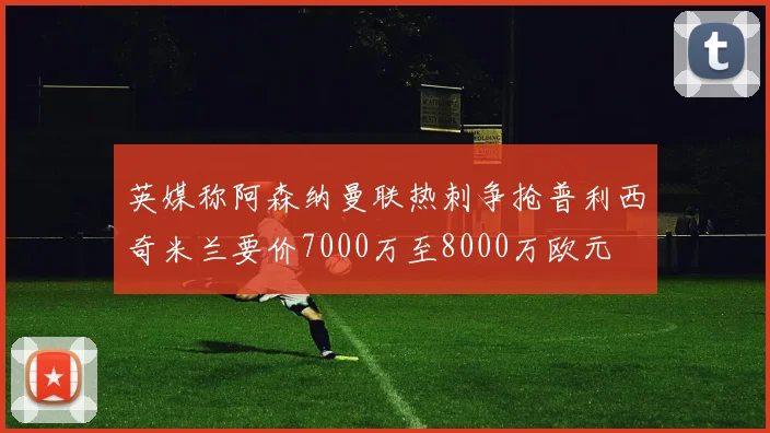 英媒称阿森纳曼联热刺争抢普利西奇米兰要价7000万至8000万欧元