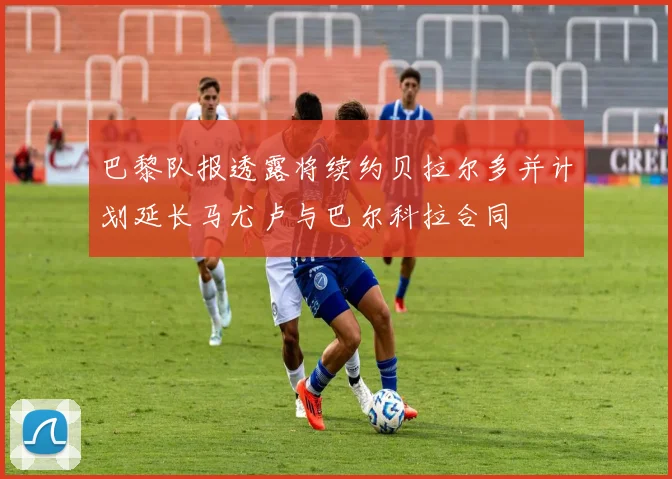 巴黎队报透露将续约贝拉尔多并计划延长马尤卢与巴尔科拉合同