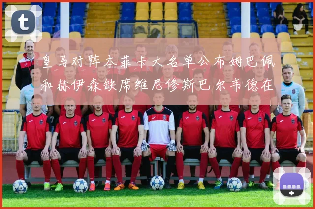 皇马对阵本菲卡大名单公布姆巴佩和赫伊森缺席维尼修斯巴尔韦德在列