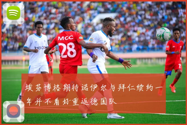 埃芬博格期待诺伊尔与拜仁续约一年并不看好重返德国队