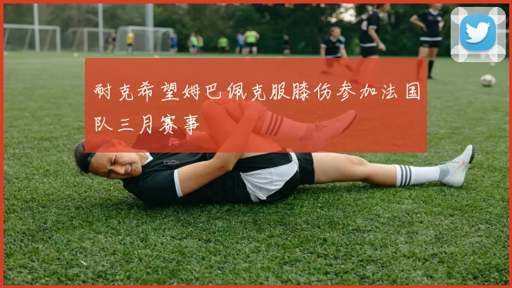 耐克希望姆巴佩克服膝伤参加法国队三月赛事