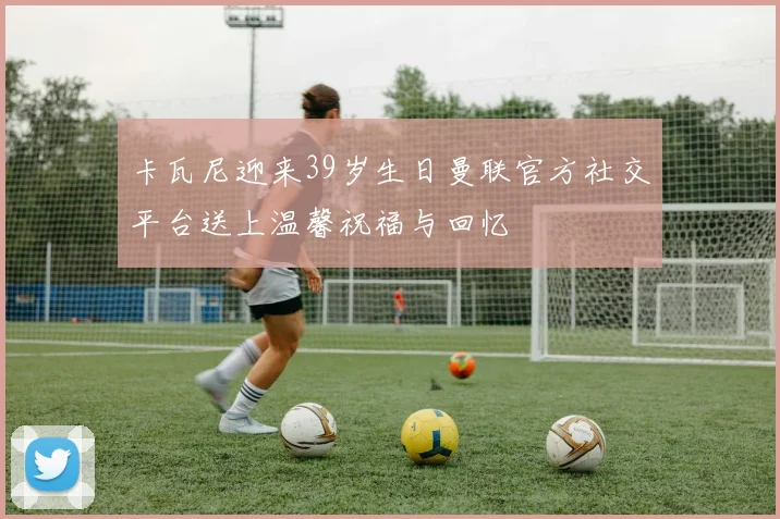 卡瓦尼迎来39岁生日曼联官方社交平台送上温馨祝福与回忆