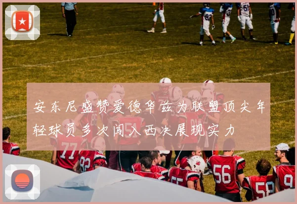 安东尼盛赞爱德华兹为联盟顶尖年轻球员多次闯入西决展现实力