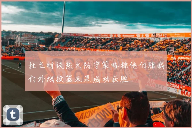 杜兰特谈热火防守策略称他们赌我们外线投篮未果成功获胜