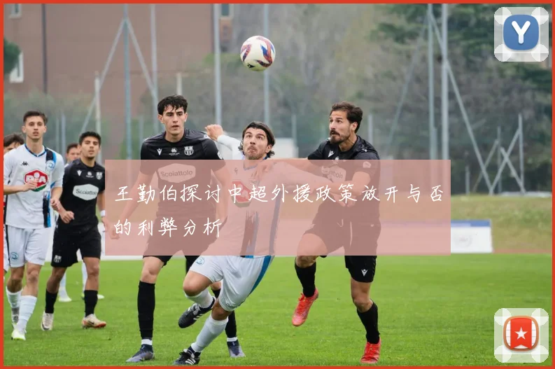 王勤伯探讨中超外援政策放开与否的利弊分析