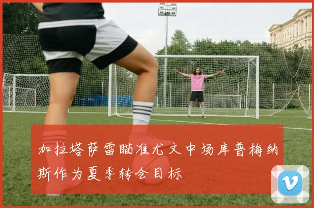 加拉塔萨雷瞄准尤文中场库普梅纳斯作为夏季转会目标
