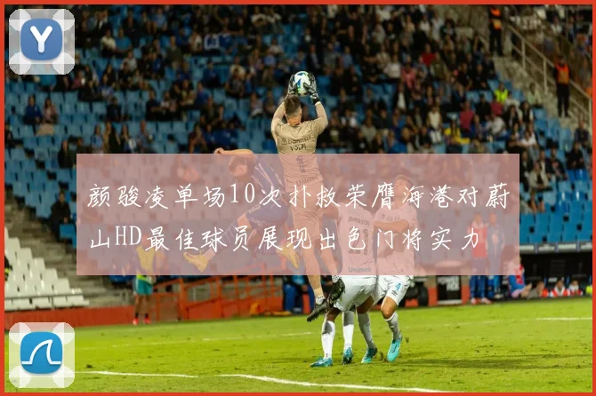 颜骏凌单场10次扑救荣膺海港对蔚山HD最佳球员展现出色门将实力