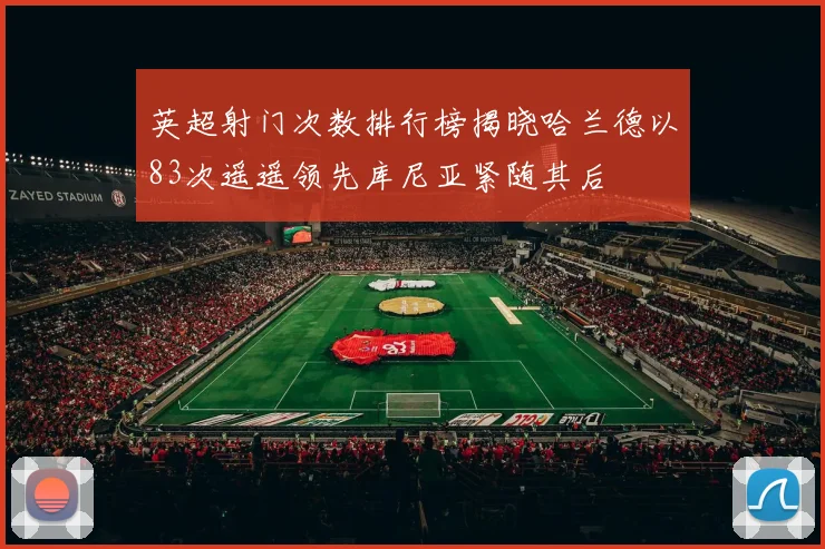 英超射门次数排行榜揭晓哈兰德以83次遥遥领先库尼亚紧随其后