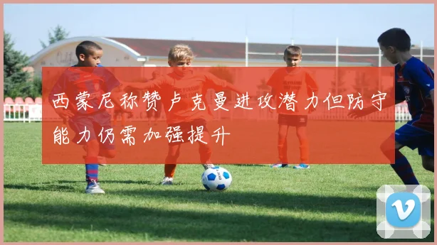 西蒙尼称赞卢克曼进攻潜力但防守能力仍需加强提升