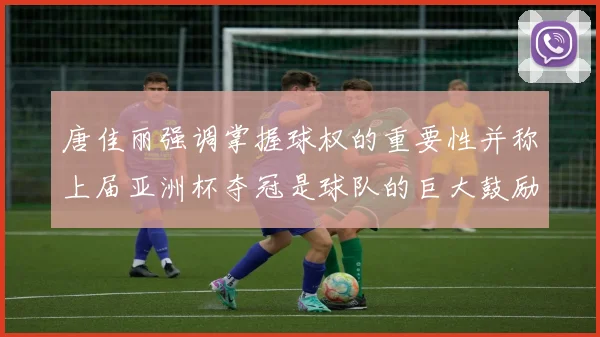 唐佳丽强调掌握球权的重要性并称上届亚洲杯夺冠是球队的巨大鼓励