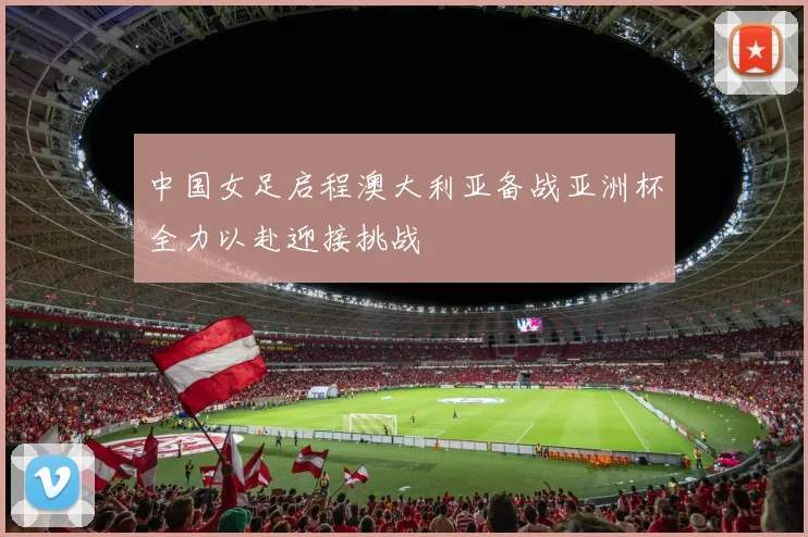 中国女足启程澳大利亚备战亚洲杯全力以赴迎接挑战