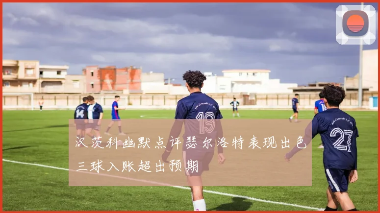 汉茨科幽默点评瑟尔洛特表现出色三球入账超出预期