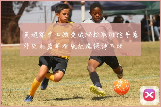 英超赛季回顾曼城轻松取胜枪手意外失利蓝军难敌红魔保持不败