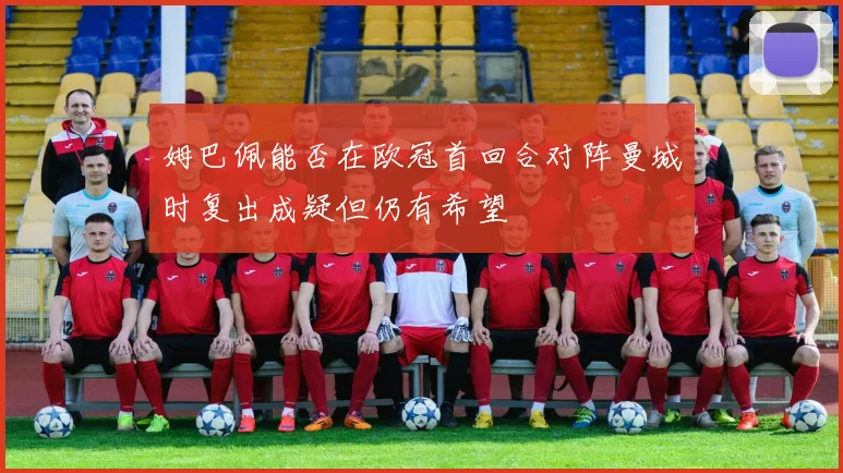 姆巴佩能否在欧冠首回合对阵曼城时复出成疑但仍有希望