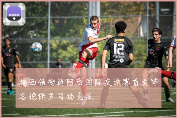 梅西领衔迈阿密国际友谊赛首发阵容德保罗同场竞技